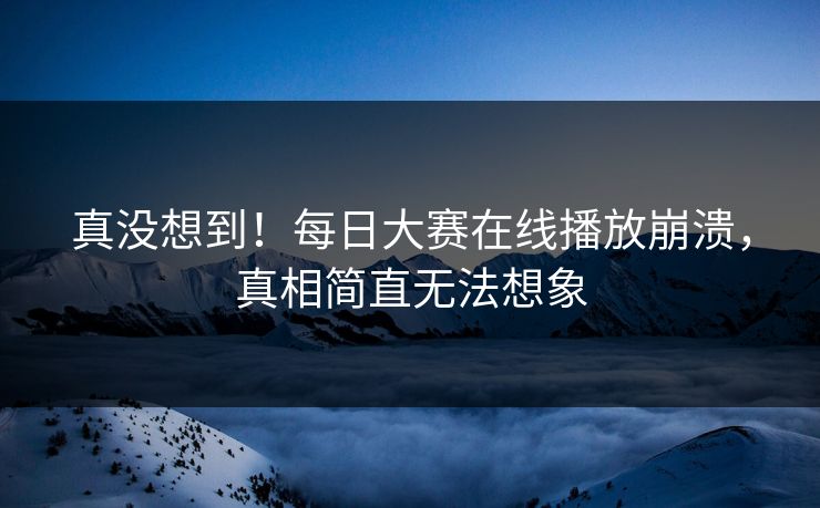 真没想到！每日大赛在线播放崩溃，真相简直无法想象