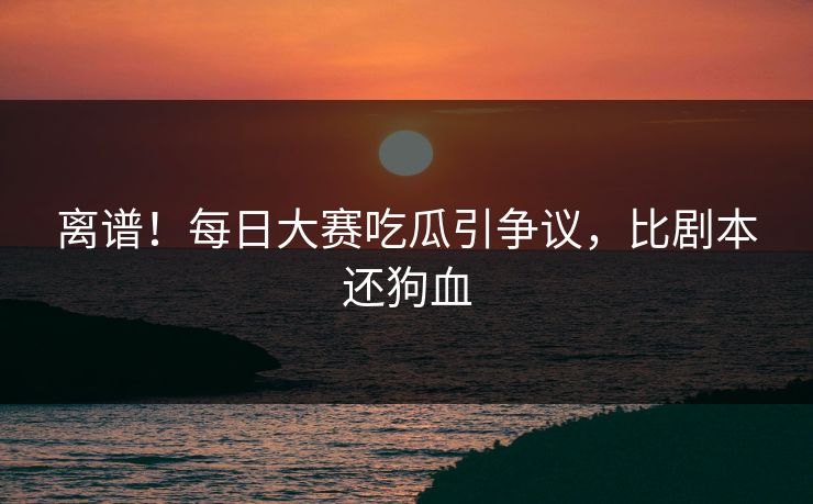 离谱！每日大赛吃瓜引争议，比剧本还狗血