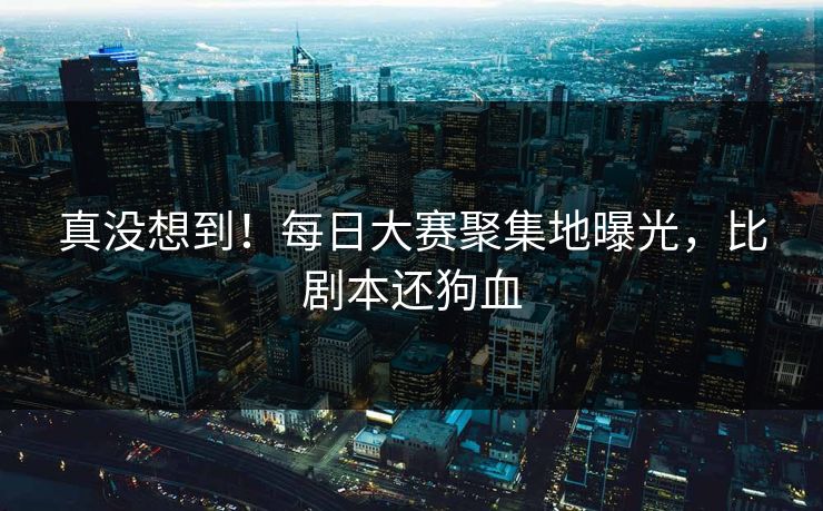 真没想到！每日大赛聚集地曝光，比剧本还狗血