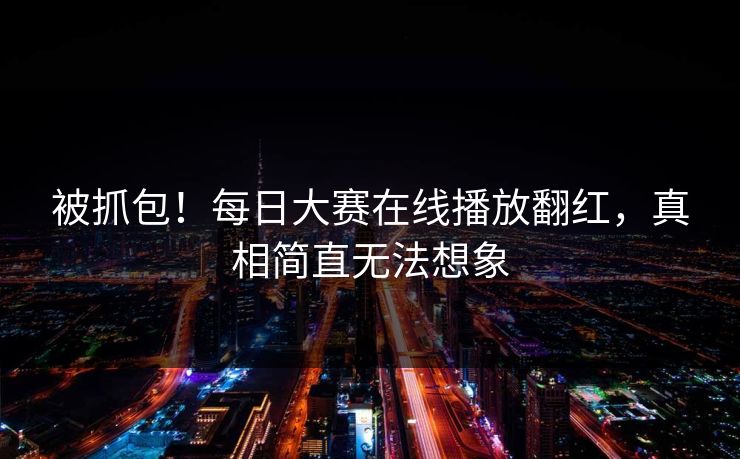 被抓包！每日大赛在线播放翻红，真相简直无法想象