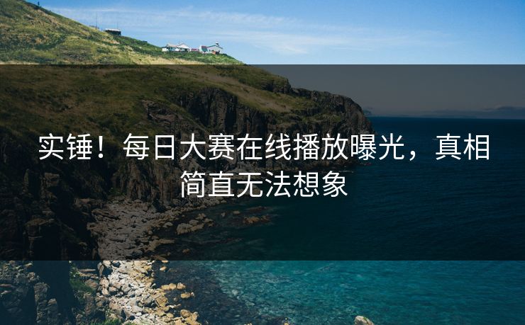 实锤！每日大赛在线播放曝光，真相简直无法想象