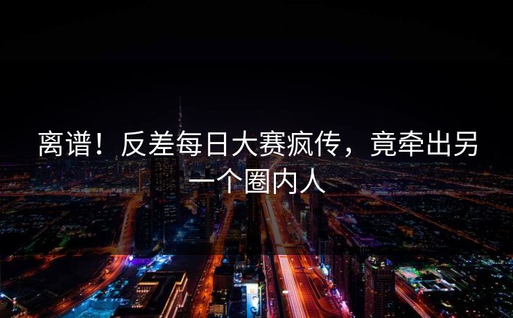 离谱！反差每日大赛疯传，竟牵出另一个圈内人