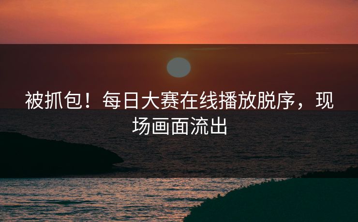 被抓包！每日大赛在线播放脱序，现场画面流出