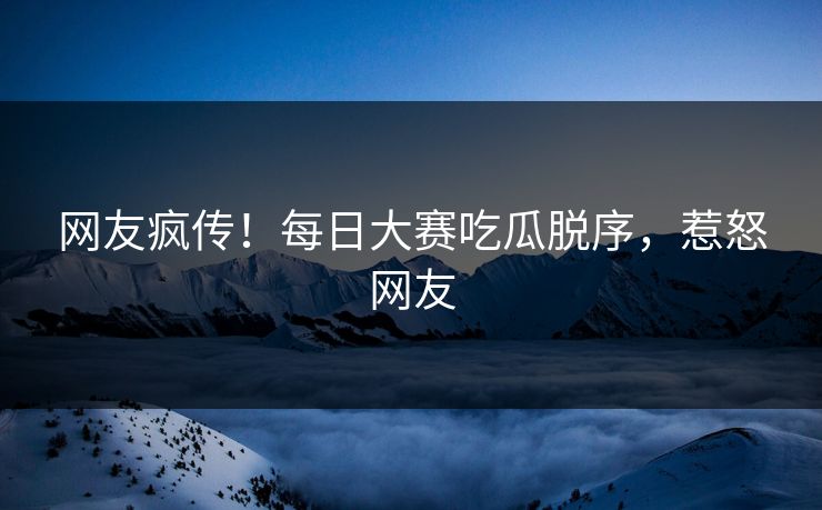 网友疯传！每日大赛吃瓜脱序，惹怒网友