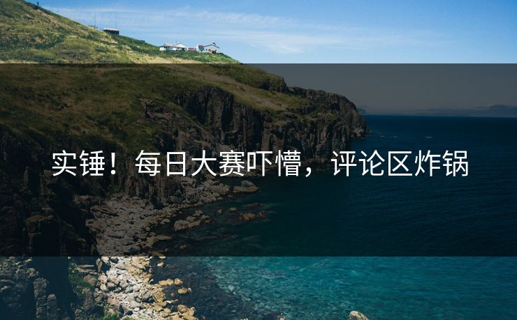 实锤！每日大赛吓懵，评论区炸锅