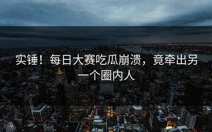 实锤！每日大赛吃瓜崩溃，竟牵出另一个圈内人