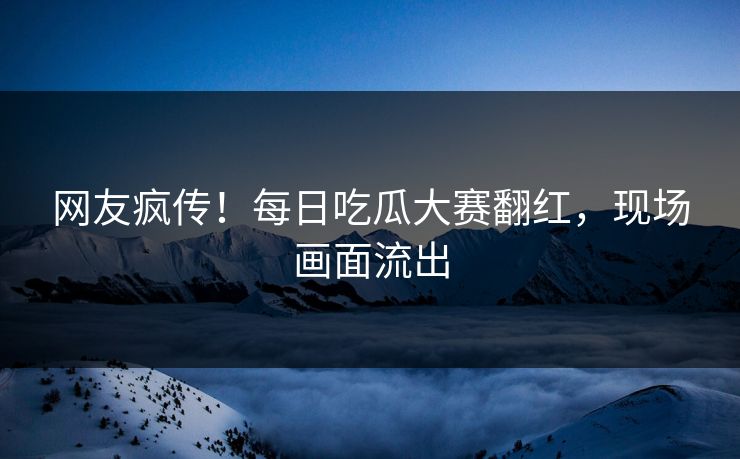 网友疯传！每日吃瓜大赛翻红，现场画面流出