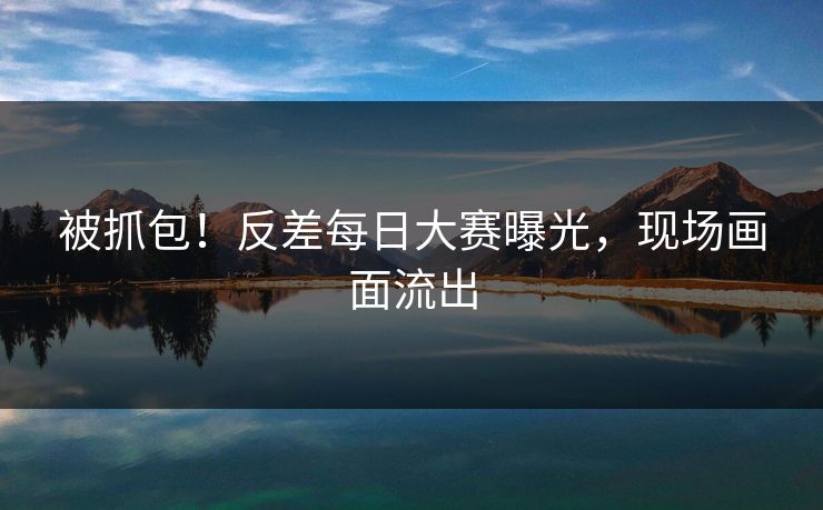 被抓包！反差每日大赛曝光，现场画面流出