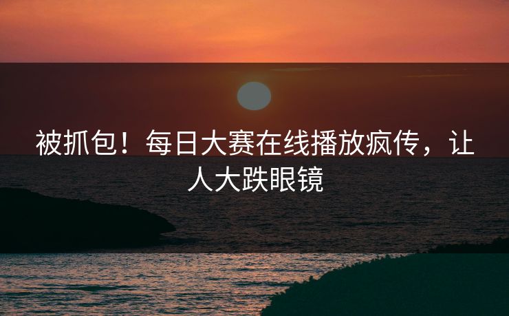 被抓包！每日大赛在线播放疯传，让人大跌眼镜