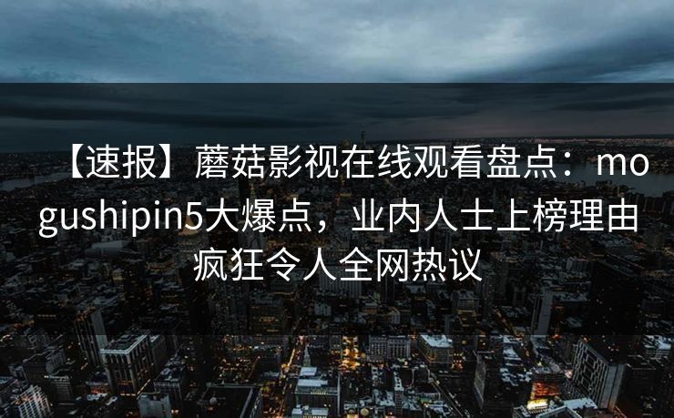 【速报】蘑菇影视在线观看盘点：mogushipin5大爆点，业内人士上榜理由疯狂令人全网热议