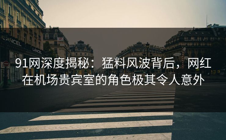 91网深度揭秘：猛料风波背后，网红在机场贵宾室的角色极其令人意外