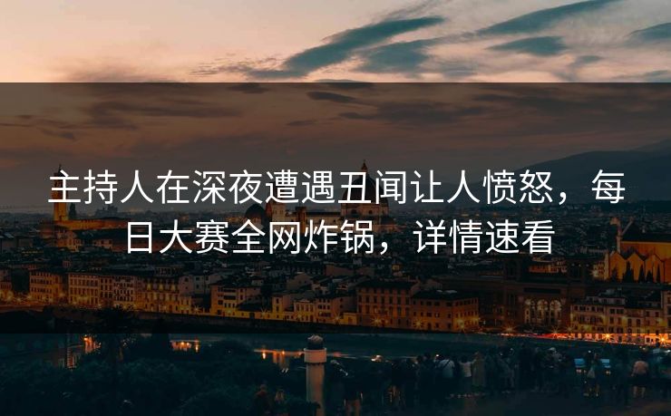主持人在深夜遭遇丑闻让人愤怒，每日大赛全网炸锅，详情速看