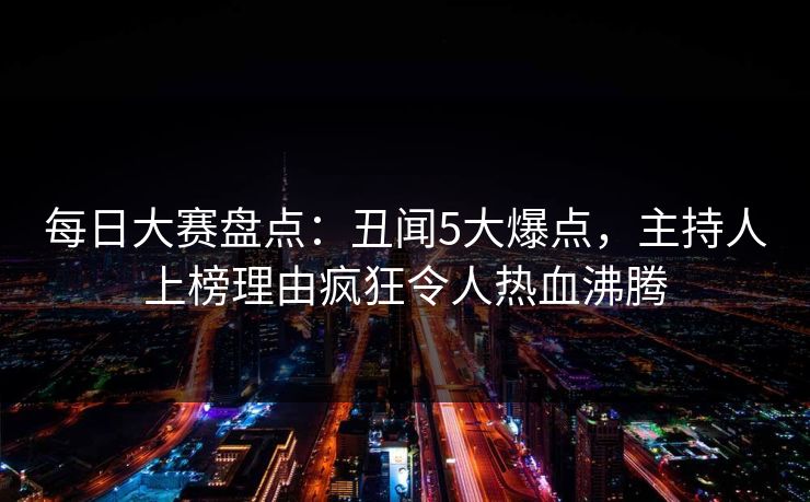 每日大赛盘点：丑闻5大爆点，主持人上榜理由疯狂令人热血沸腾
