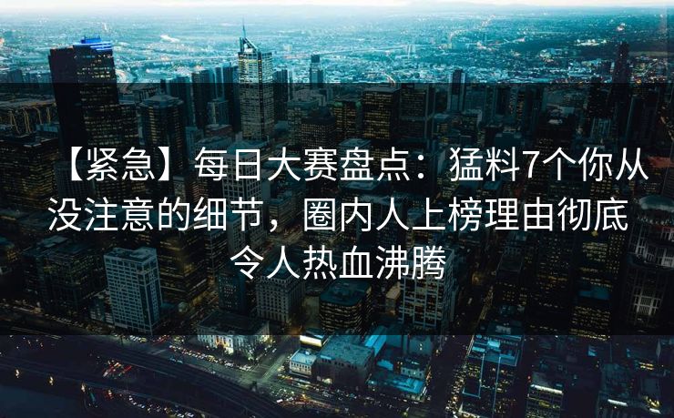 【紧急】每日大赛盘点：猛料7个你从没注意的细节，圈内人上榜理由彻底令人热血沸腾