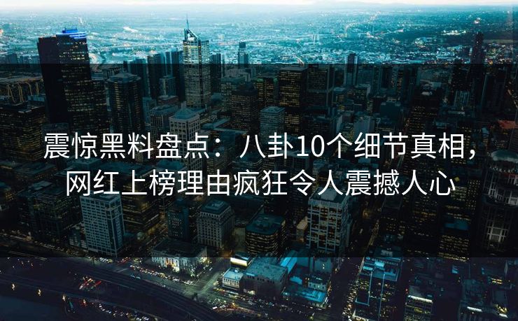 震惊黑料盘点：八卦10个细节真相，网红上榜理由疯狂令人震撼人心