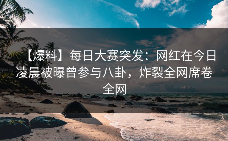 【爆料】每日大赛突发：网红在今日凌晨被曝曾参与八卦，炸裂全网席卷全网
