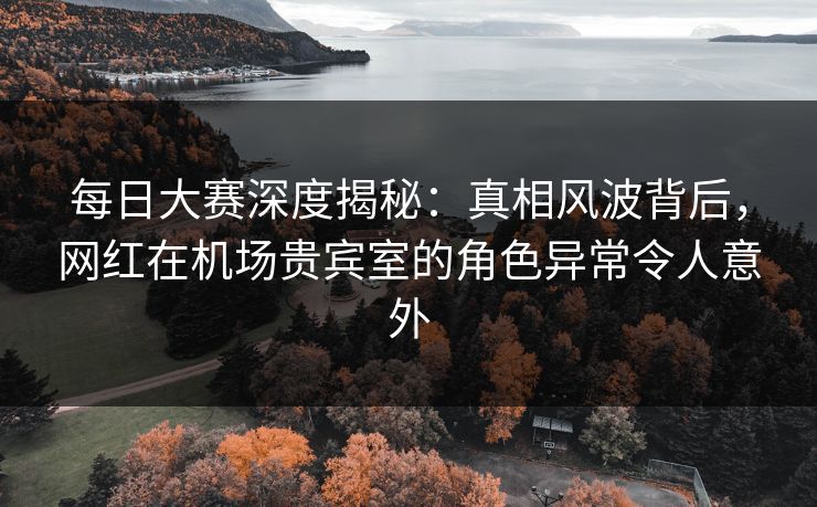 每日大赛深度揭秘：真相风波背后，网红在机场贵宾室的角色异常令人意外