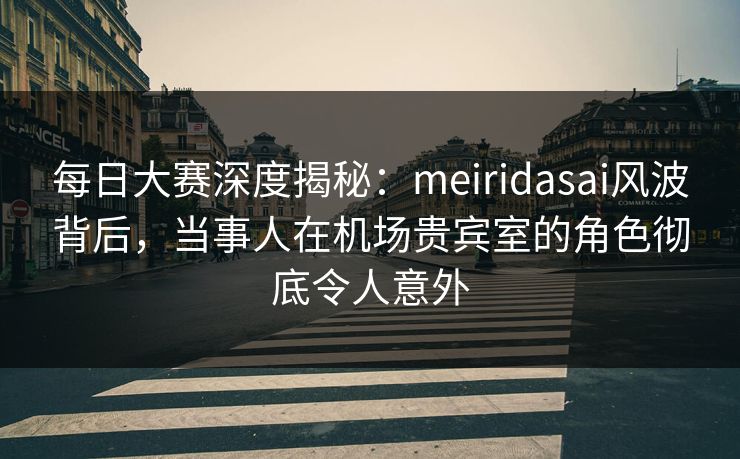每日大赛深度揭秘：meiridasai风波背后，当事人在机场贵宾室的角色彻底令人意外