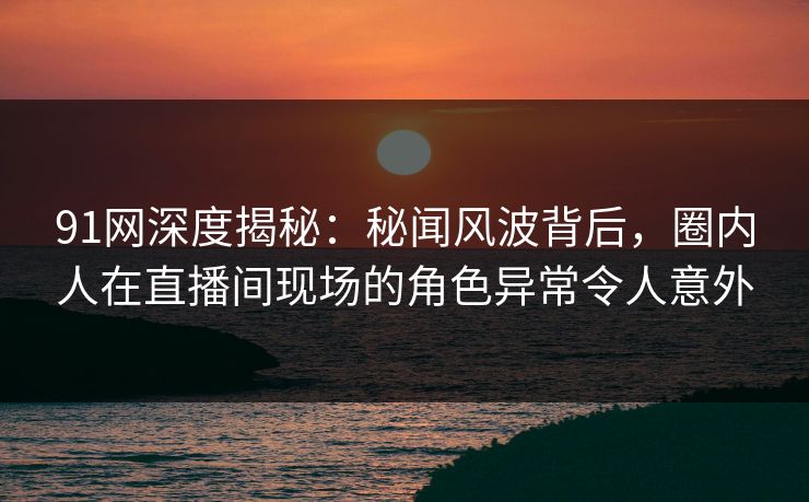 91网深度揭秘：秘闻风波背后，圈内人在直播间现场的角色异常令人意外