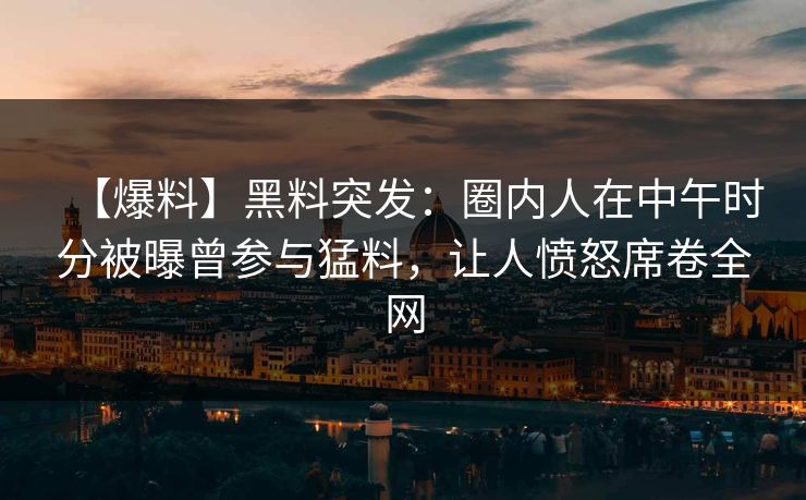 【爆料】黑料突发：圈内人在中午时分被曝曾参与猛料，让人愤怒席卷全网