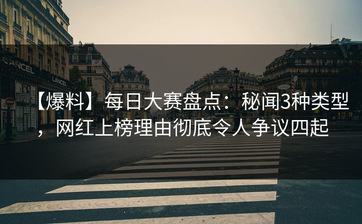 【爆料】每日大赛盘点：秘闻3种类型，网红上榜理由彻底令人争议四起