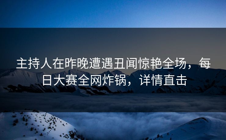 主持人在昨晚遭遇丑闻惊艳全场，每日大赛全网炸锅，详情直击