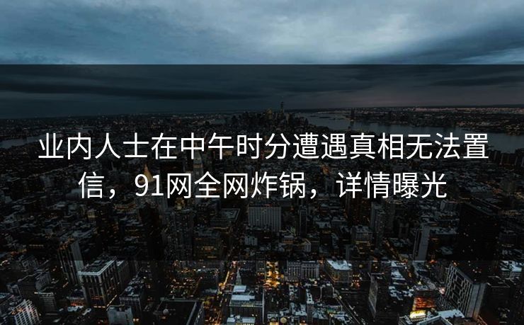 业内人士在中午时分遭遇真相无法置信，91网全网炸锅，详情曝光