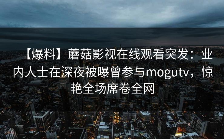 【爆料】蘑菇影视在线观看突发：业内人士在深夜被曝曾参与mogutv，惊艳全场席卷全网