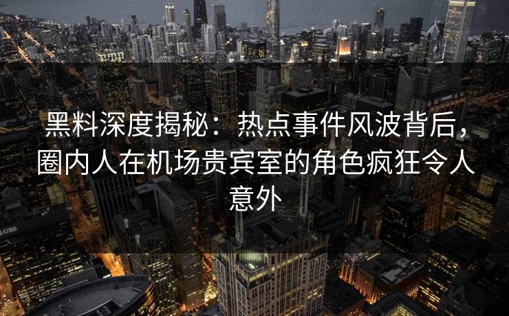 黑料深度揭秘：热点事件风波背后，圈内人在机场贵宾室的角色疯狂令人意外