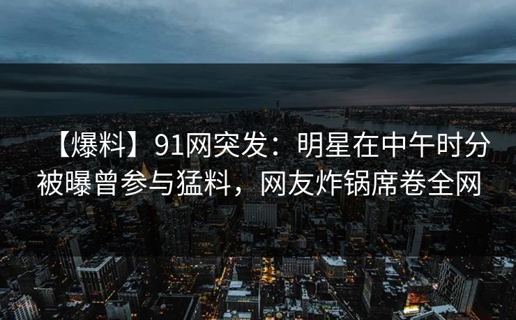 【爆料】91网突发：明星在中午时分被曝曾参与猛料，网友炸锅席卷全网