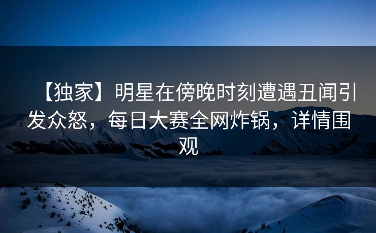 【独家】明星在傍晚时刻遭遇丑闻引发众怒，每日大赛全网炸锅，详情围观
