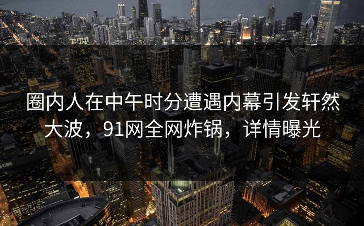 圈内人在中午时分遭遇内幕引发轩然大波，91网全网炸锅，详情曝光
