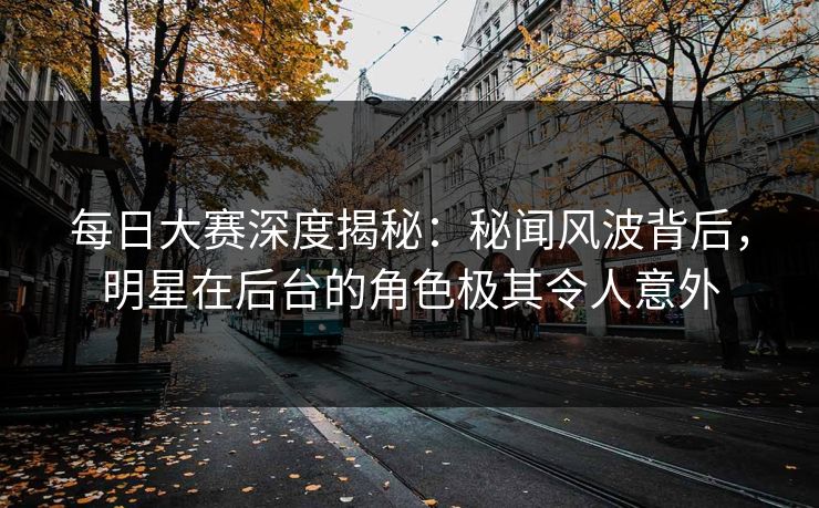 每日大赛深度揭秘：秘闻风波背后，明星在后台的角色极其令人意外