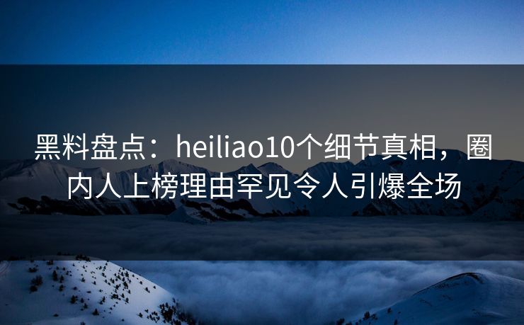 黑料盘点：heiliao10个细节真相，圈内人上榜理由罕见令人引爆全场