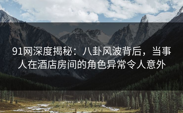 91网深度揭秘：八卦风波背后，当事人在酒店房间的角色异常令人意外
