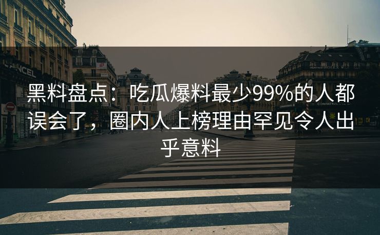 黑料盘点：吃瓜爆料最少99%的人都误会了，圈内人上榜理由罕见令人出乎意料