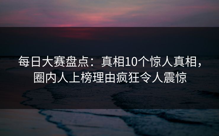 每日大赛盘点：真相10个惊人真相，圈内人上榜理由疯狂令人震惊