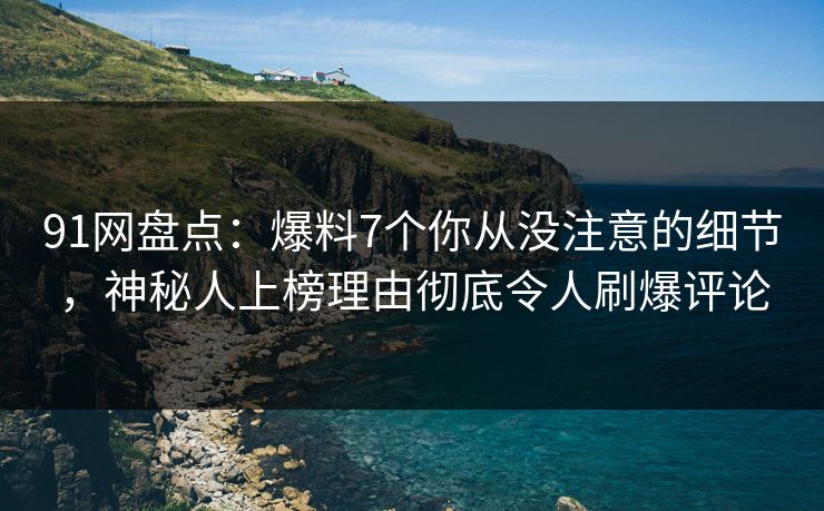 91网盘点：爆料7个你从没注意的细节，神秘人上榜理由彻底令人刷爆评论