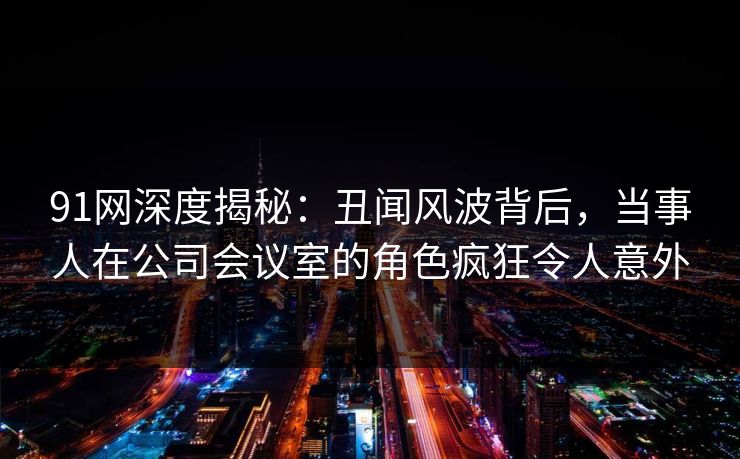 91网深度揭秘：丑闻风波背后，当事人在公司会议室的角色疯狂令人意外