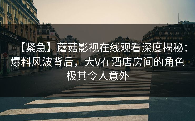 【紧急】蘑菇影视在线观看深度揭秘：爆料风波背后，大V在酒店房间的角色极其令人意外