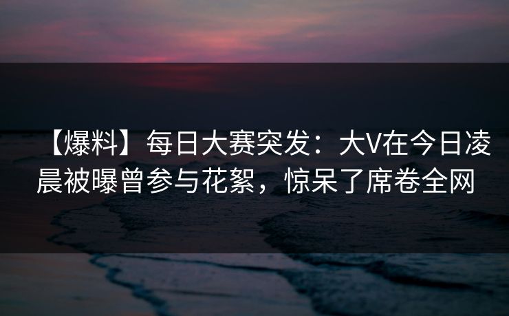 【爆料】每日大赛突发：大V在今日凌晨被曝曾参与花絮，惊呆了席卷全网