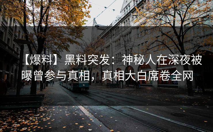【爆料】黑料突发：神秘人在深夜被曝曾参与真相，真相大白席卷全网