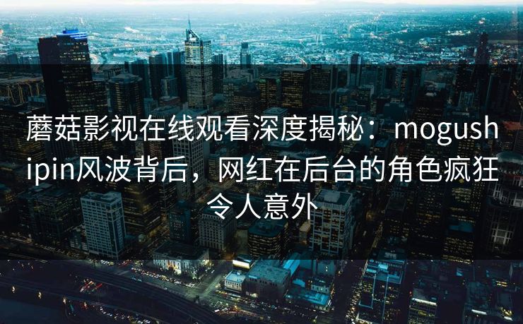 蘑菇影视在线观看深度揭秘：mogushipin风波背后，网红在后台的角色疯狂令人意外