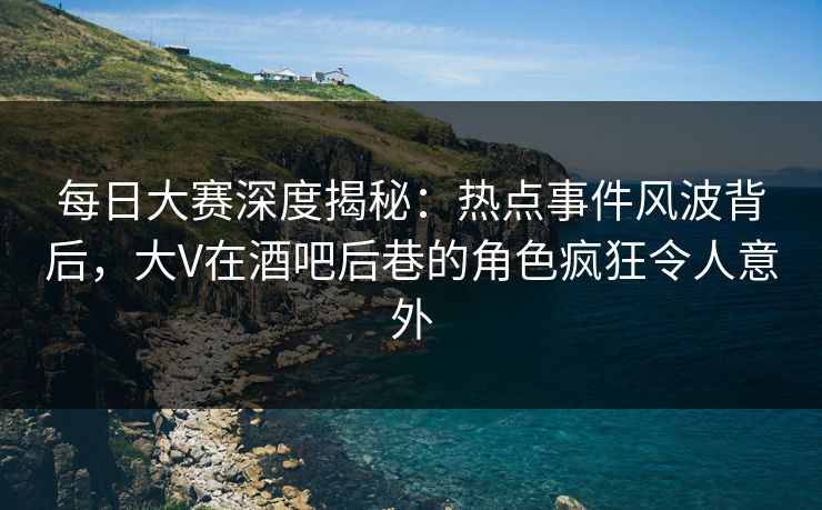 每日大赛深度揭秘：热点事件风波背后，大V在酒吧后巷的角色疯狂令人意外