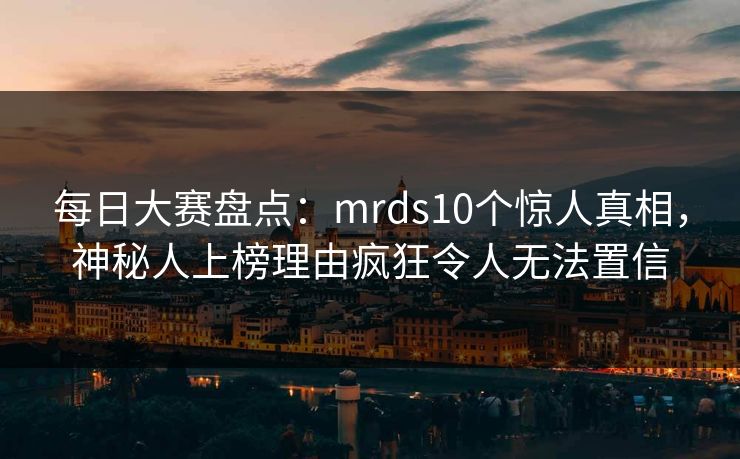 每日大赛盘点：mrds10个惊人真相，神秘人上榜理由疯狂令人无法置信