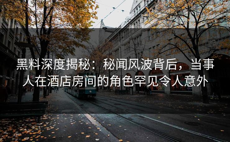 黑料深度揭秘：秘闻风波背后，当事人在酒店房间的角色罕见令人意外