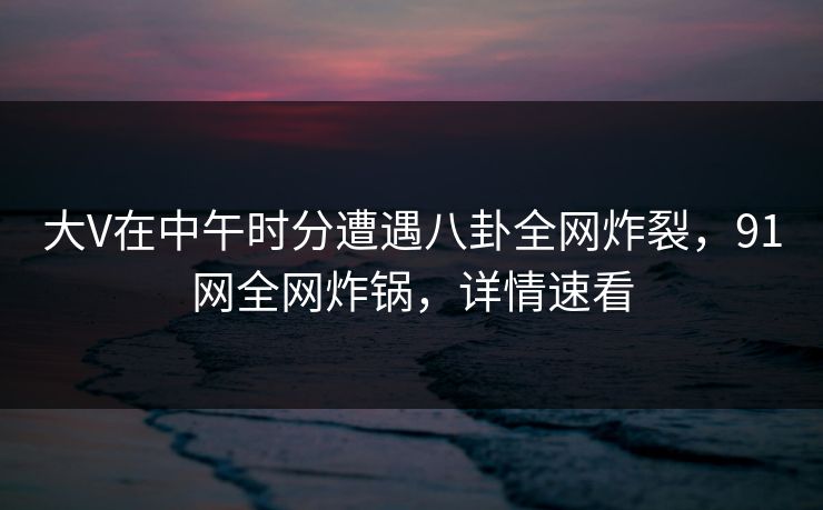 大V在中午时分遭遇八卦全网炸裂，91网全网炸锅，详情速看