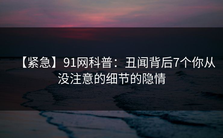 【紧急】91网科普：丑闻背后7个你从没注意的细节的隐情