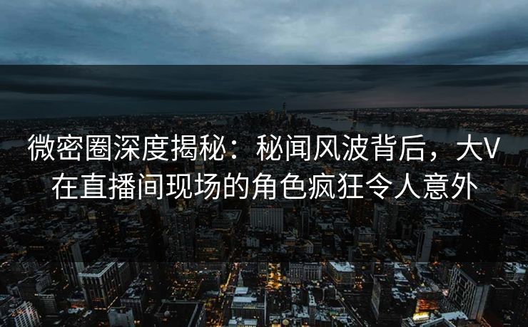 微密圈深度揭秘：秘闻风波背后，大V在直播间现场的角色疯狂令人意外