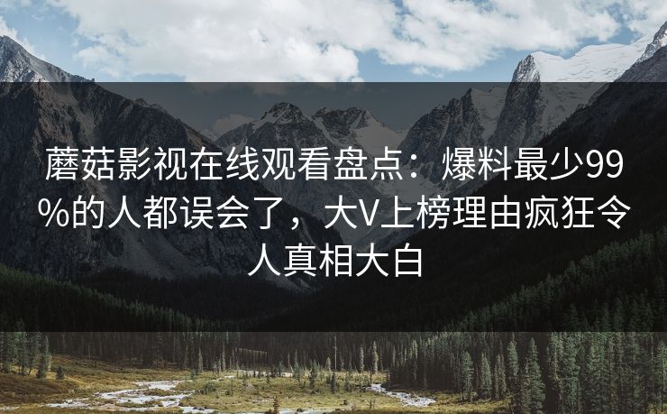 蘑菇影视在线观看盘点：爆料最少99%的人都误会了，大V上榜理由疯狂令人真相大白